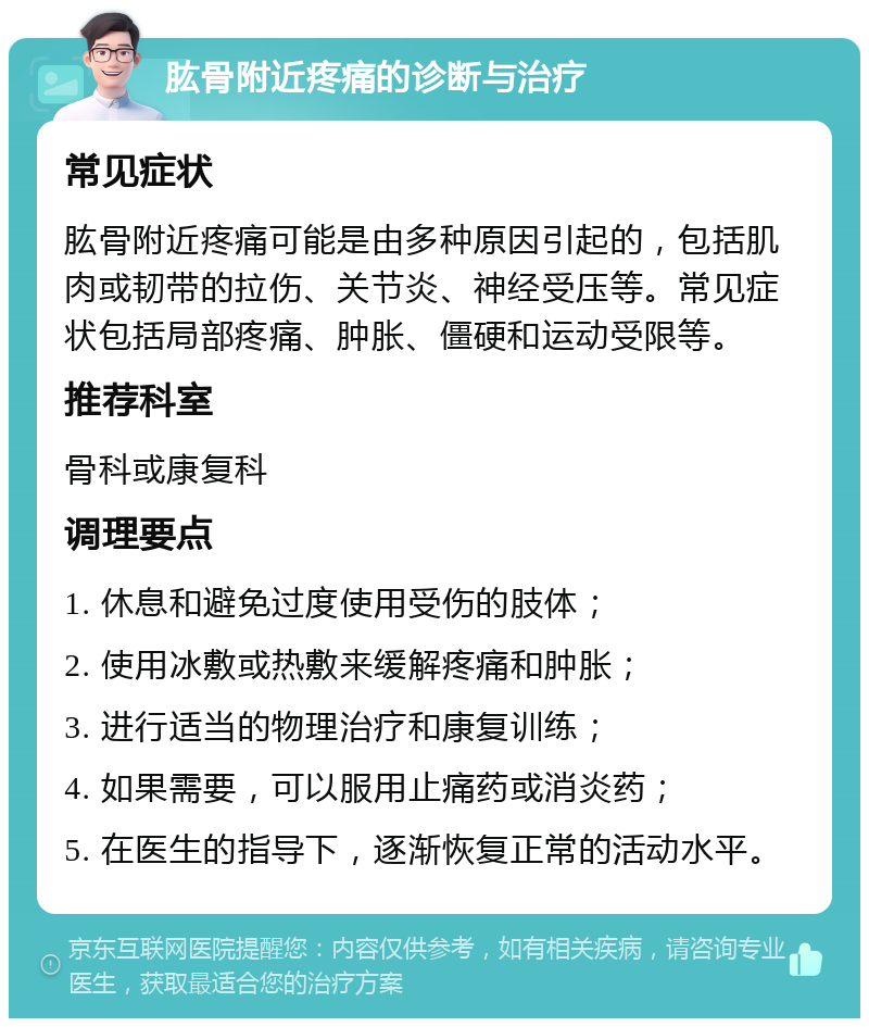 肱骨附近疼痛的诊断与治疗 常见症状 肱骨附近疼痛可能是由多种原因引起的，包括肌肉或韧带的拉伤、关节炎、神经受压等。常见症状包括局部疼痛、肿胀、僵硬和运动受限等。 推荐科室 骨科或康复科 调理要点 1. 休息和避免过度使用受伤的肢体； 2. 使用冰敷或热敷来缓解疼痛和肿胀； 3. 进行适当的物理治疗和康复训练； 4. 如果需要，可以服用止痛药或消炎药； 5. 在医生的指导下，逐渐恢复正常的活动水平。