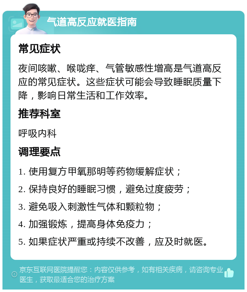 气道高反应就医指南 常见症状 夜间咳嗽、喉咙痒、气管敏感性增高是气道高反应的常见症状。这些症状可能会导致睡眠质量下降，影响日常生活和工作效率。 推荐科室 呼吸内科 调理要点 1. 使用复方甲氧那明等药物缓解症状； 2. 保持良好的睡眠习惯，避免过度疲劳； 3. 避免吸入刺激性气体和颗粒物； 4. 加强锻炼，提高身体免疫力； 5. 如果症状严重或持续不改善，应及时就医。