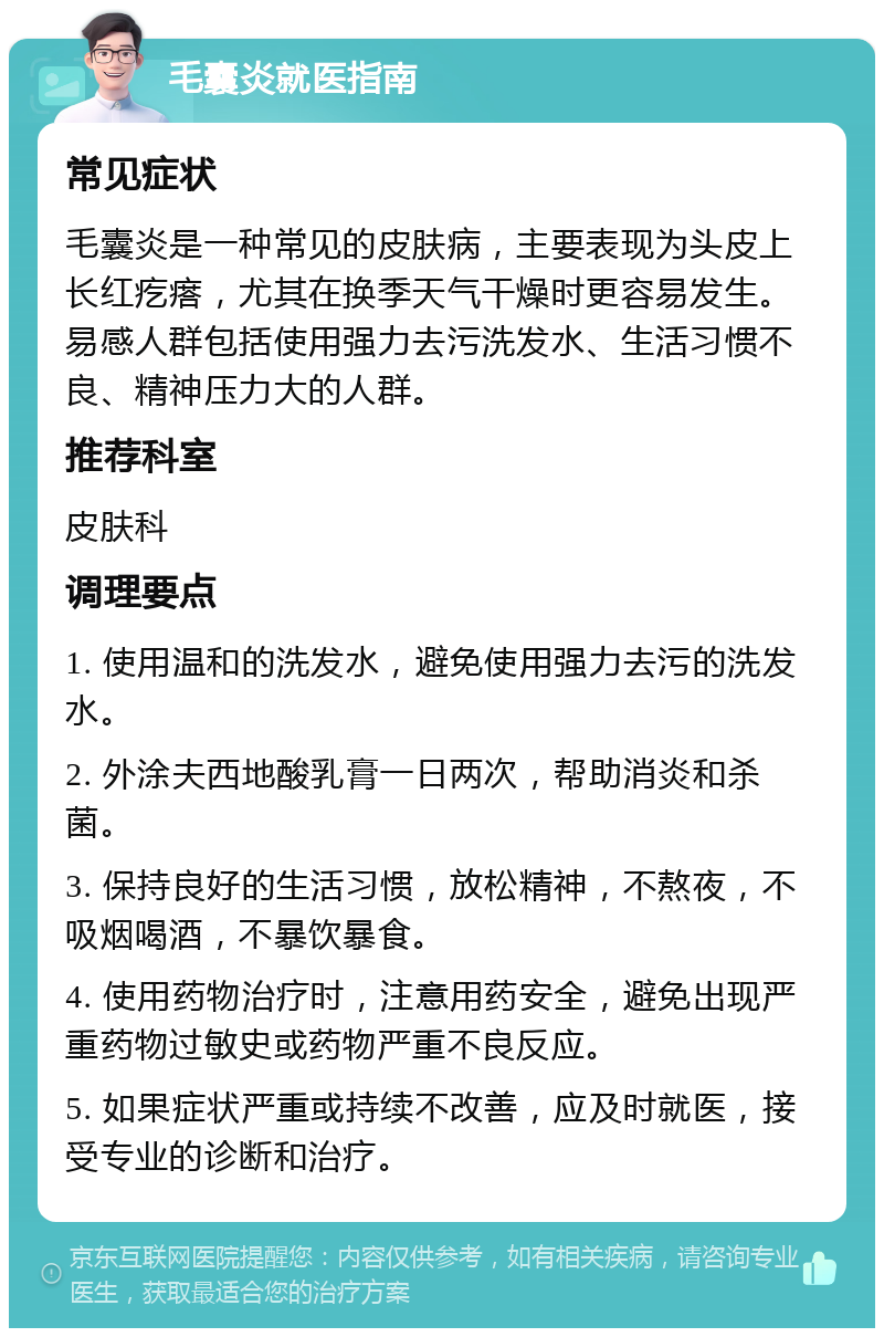 毛囊炎就医指南 常见症状 毛囊炎是一种常见的皮肤病，主要表现为头皮上长红疙瘩，尤其在换季天气干燥时更容易发生。易感人群包括使用强力去污洗发水、生活习惯不良、精神压力大的人群。 推荐科室 皮肤科 调理要点 1. 使用温和的洗发水，避免使用强力去污的洗发水。 2. 外涂夫西地酸乳膏一日两次，帮助消炎和杀菌。 3. 保持良好的生活习惯，放松精神，不熬夜，不吸烟喝酒，不暴饮暴食。 4. 使用药物治疗时，注意用药安全，避免出现严重药物过敏史或药物严重不良反应。 5. 如果症状严重或持续不改善，应及时就医，接受专业的诊断和治疗。