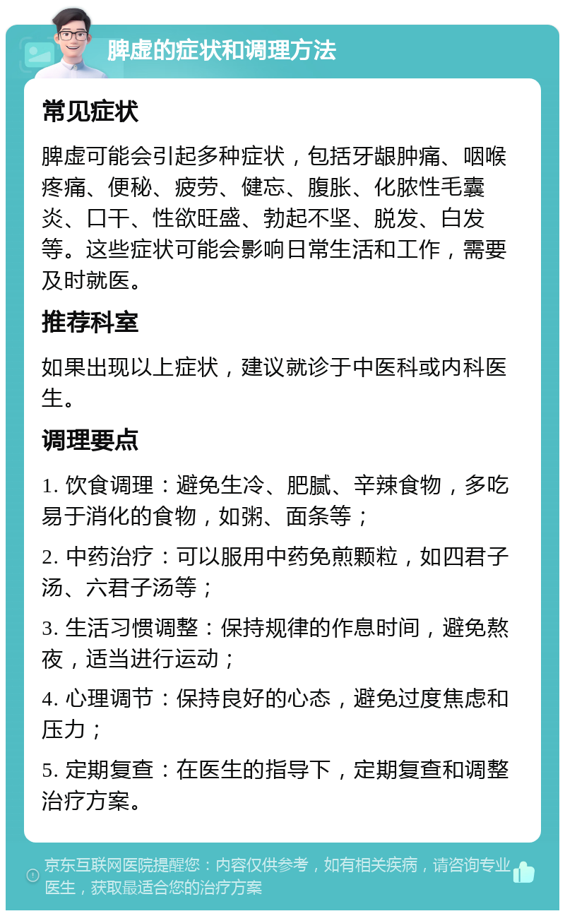 脾虚的症状和调理方法 常见症状 脾虚可能会引起多种症状，包括牙龈肿痛、咽喉疼痛、便秘、疲劳、健忘、腹胀、化脓性毛囊炎、口干、性欲旺盛、勃起不坚、脱发、白发等。这些症状可能会影响日常生活和工作，需要及时就医。 推荐科室 如果出现以上症状，建议就诊于中医科或内科医生。 调理要点 1. 饮食调理：避免生冷、肥腻、辛辣食物，多吃易于消化的食物，如粥、面条等； 2. 中药治疗：可以服用中药免煎颗粒，如四君子汤、六君子汤等； 3. 生活习惯调整：保持规律的作息时间，避免熬夜，适当进行运动； 4. 心理调节：保持良好的心态，避免过度焦虑和压力； 5. 定期复查：在医生的指导下，定期复查和调整治疗方案。