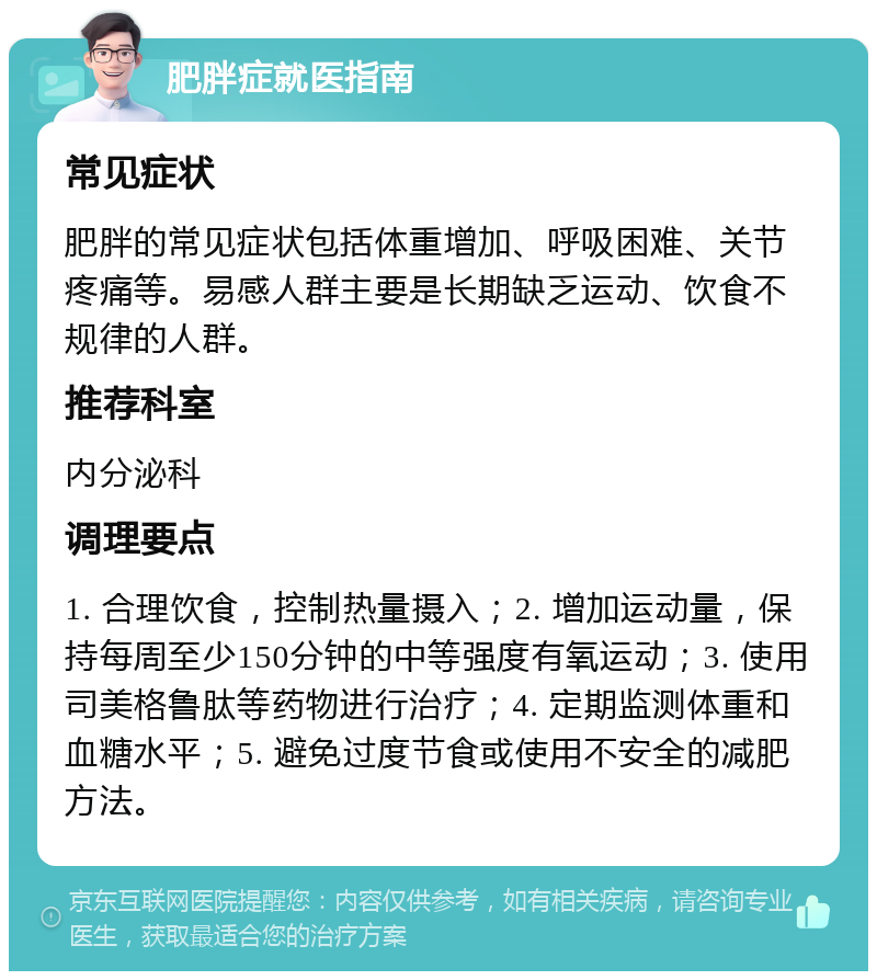 肥胖症就医指南 常见症状 肥胖的常见症状包括体重增加、呼吸困难、关节疼痛等。易感人群主要是长期缺乏运动、饮食不规律的人群。 推荐科室 内分泌科 调理要点 1. 合理饮食，控制热量摄入；2. 增加运动量，保持每周至少150分钟的中等强度有氧运动；3. 使用司美格鲁肽等药物进行治疗；4. 定期监测体重和血糖水平；5. 避免过度节食或使用不安全的减肥方法。