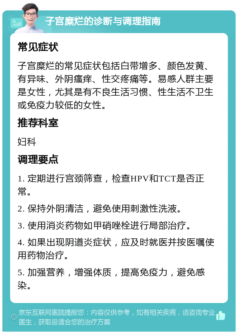 子宫糜烂的诊断与调理指南 常见症状 子宫糜烂的常见症状包括白带增多、颜色发黄、有异味、外阴瘙痒、性交疼痛等。易感人群主要是女性，尤其是有不良生活习惯、性生活不卫生或免疫力较低的女性。 推荐科室 妇科 调理要点 1. 定期进行宫颈筛查，检查HPV和TCT是否正常。 2. 保持外阴清洁，避免使用刺激性洗液。 3. 使用消炎药物如甲硝唑栓进行局部治疗。 4. 如果出现阴道炎症状，应及时就医并按医嘱使用药物治疗。 5. 加强营养，增强体质，提高免疫力，避免感染。