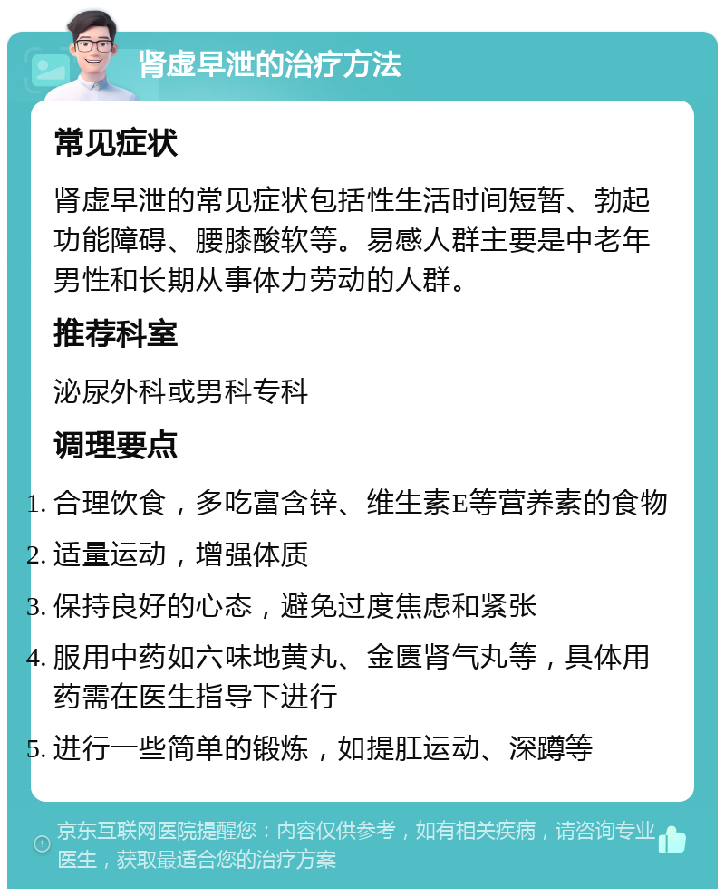 肾虚早泄的治疗方法 常见症状 肾虚早泄的常见症状包括性生活时间短暂、勃起功能障碍、腰膝酸软等。易感人群主要是中老年男性和长期从事体力劳动的人群。 推荐科室 泌尿外科或男科专科 调理要点 合理饮食，多吃富含锌、维生素E等营养素的食物 适量运动，增强体质 保持良好的心态，避免过度焦虑和紧张 服用中药如六味地黄丸、金匮肾气丸等，具体用药需在医生指导下进行 进行一些简单的锻炼，如提肛运动、深蹲等