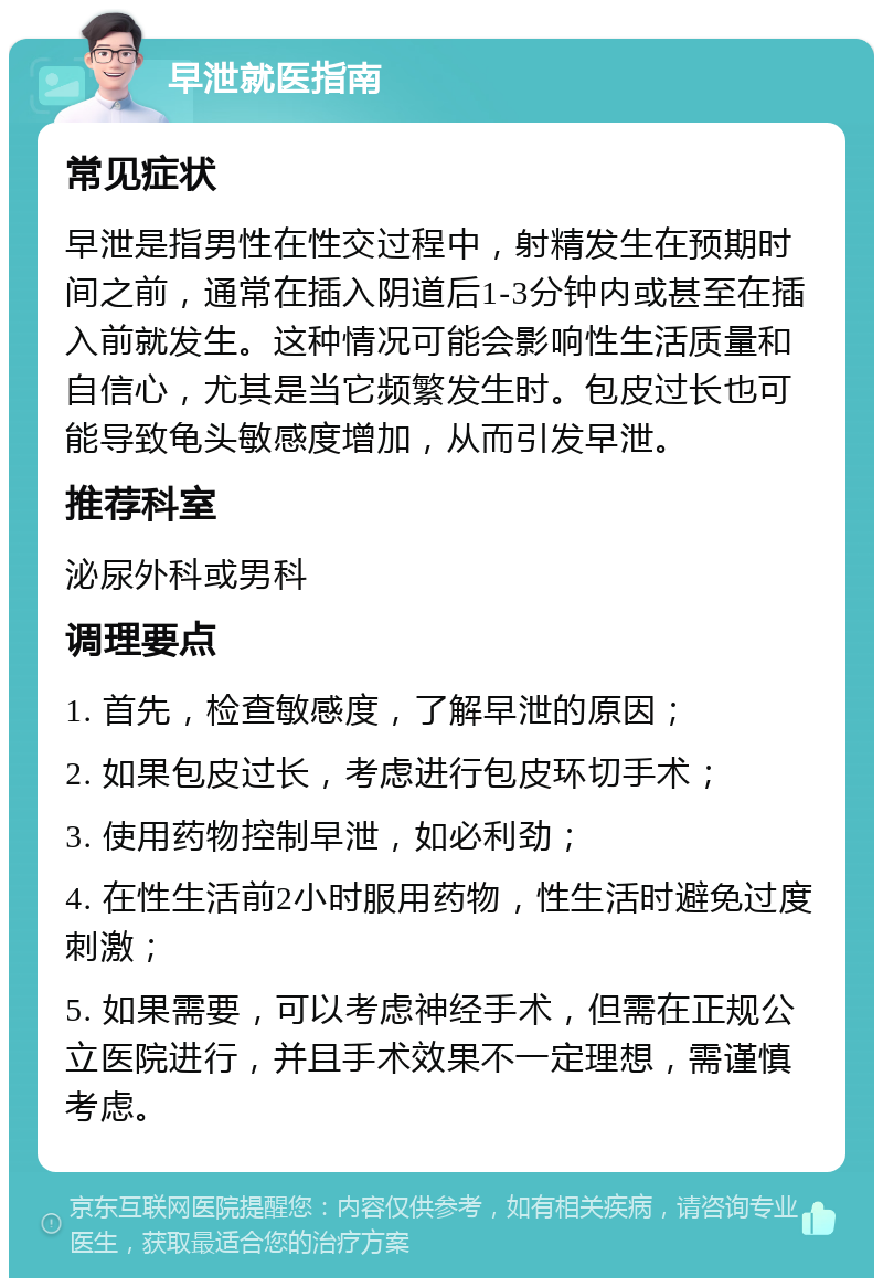 早泄就医指南 常见症状 早泄是指男性在性交过程中，射精发生在预期时间之前，通常在插入阴道后1-3分钟内或甚至在插入前就发生。这种情况可能会影响性生活质量和自信心，尤其是当它频繁发生时。包皮过长也可能导致龟头敏感度增加，从而引发早泄。 推荐科室 泌尿外科或男科 调理要点 1. 首先，检查敏感度，了解早泄的原因； 2. 如果包皮过长，考虑进行包皮环切手术； 3. 使用药物控制早泄，如必利劲； 4. 在性生活前2小时服用药物，性生活时避免过度刺激； 5. 如果需要，可以考虑神经手术，但需在正规公立医院进行，并且手术效果不一定理想，需谨慎考虑。