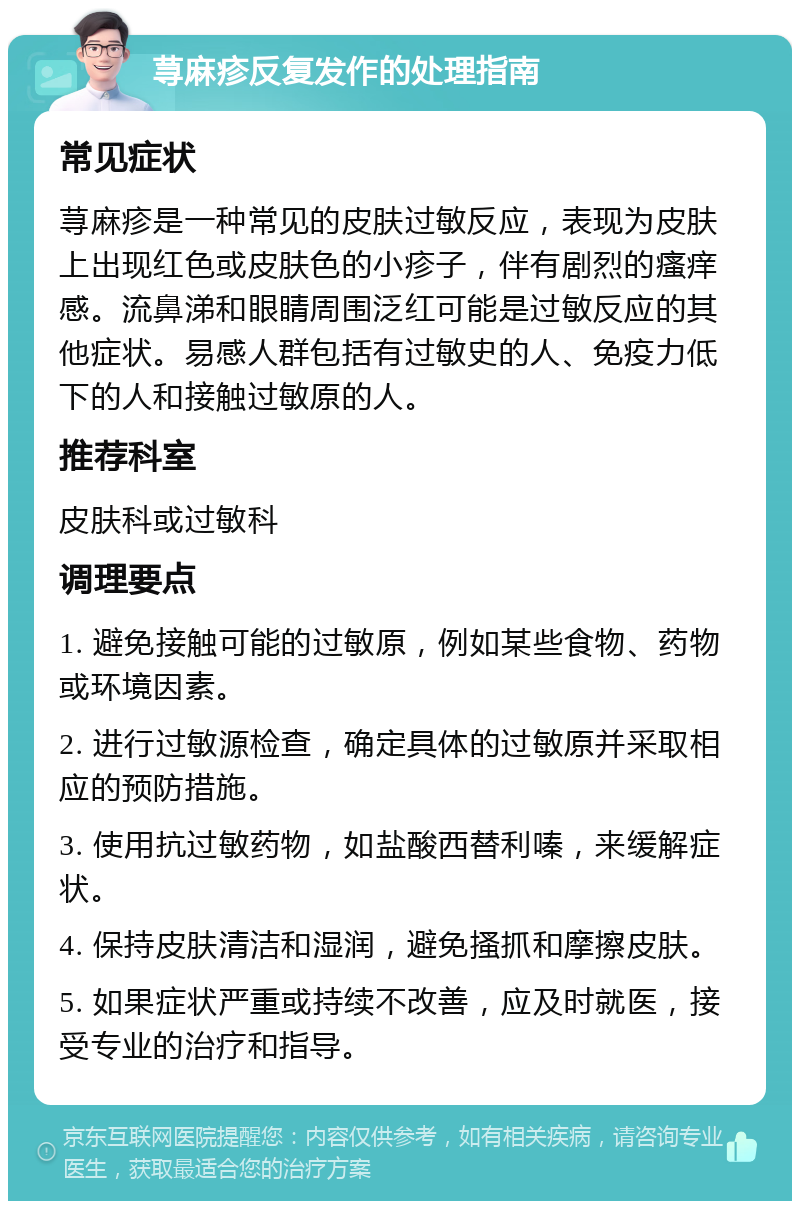 荨麻疹反复发作的处理指南 常见症状 荨麻疹是一种常见的皮肤过敏反应，表现为皮肤上出现红色或皮肤色的小疹子，伴有剧烈的瘙痒感。流鼻涕和眼睛周围泛红可能是过敏反应的其他症状。易感人群包括有过敏史的人、免疫力低下的人和接触过敏原的人。 推荐科室 皮肤科或过敏科 调理要点 1. 避免接触可能的过敏原，例如某些食物、药物或环境因素。 2. 进行过敏源检查，确定具体的过敏原并采取相应的预防措施。 3. 使用抗过敏药物，如盐酸西替利嗪，来缓解症状。 4. 保持皮肤清洁和湿润，避免搔抓和摩擦皮肤。 5. 如果症状严重或持续不改善，应及时就医，接受专业的治疗和指导。