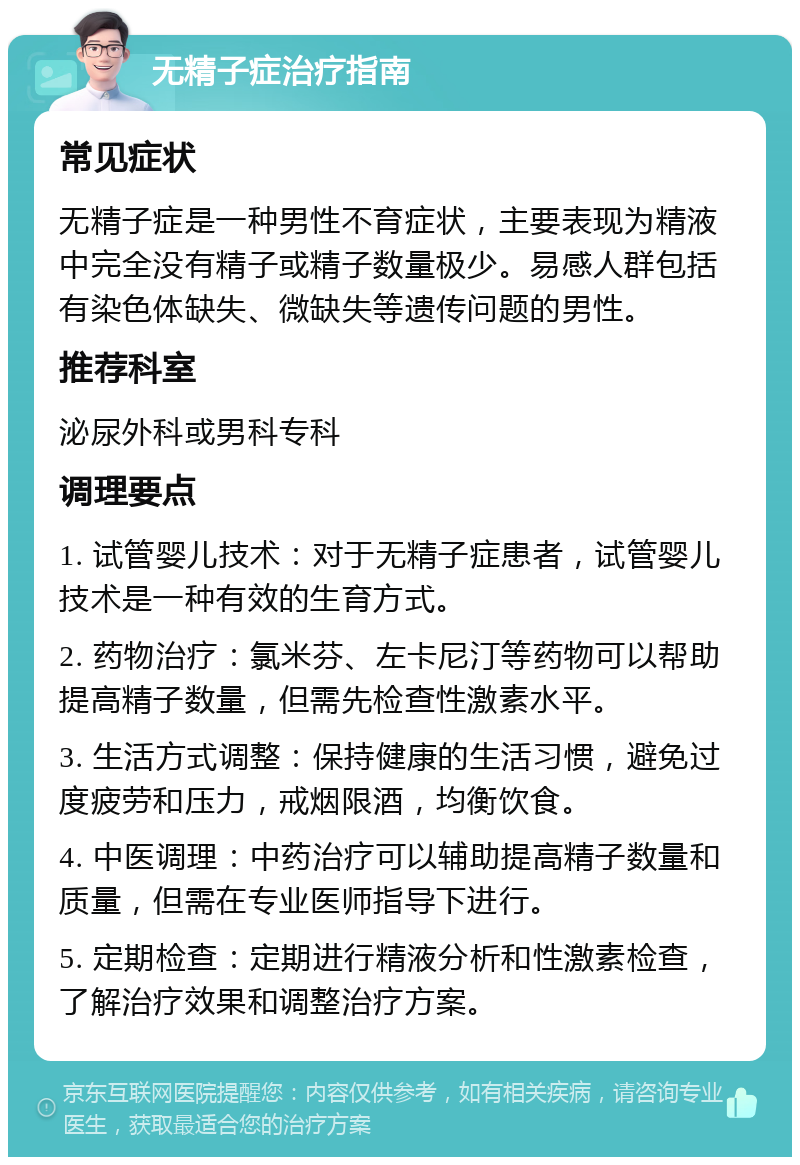 无精子症治疗指南 常见症状 无精子症是一种男性不育症状，主要表现为精液中完全没有精子或精子数量极少。易感人群包括有染色体缺失、微缺失等遗传问题的男性。 推荐科室 泌尿外科或男科专科 调理要点 1. 试管婴儿技术：对于无精子症患者，试管婴儿技术是一种有效的生育方式。 2. 药物治疗：氯米芬、左卡尼汀等药物可以帮助提高精子数量，但需先检查性激素水平。 3. 生活方式调整：保持健康的生活习惯，避免过度疲劳和压力，戒烟限酒，均衡饮食。 4. 中医调理：中药治疗可以辅助提高精子数量和质量，但需在专业医师指导下进行。 5. 定期检查：定期进行精液分析和性激素检查，了解治疗效果和调整治疗方案。