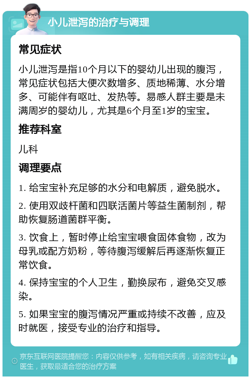 小儿泄泻的治疗与调理 常见症状 小儿泄泻是指10个月以下的婴幼儿出现的腹泻，常见症状包括大便次数增多、质地稀薄、水分增多、可能伴有呕吐、发热等。易感人群主要是未满周岁的婴幼儿，尤其是6个月至1岁的宝宝。 推荐科室 儿科 调理要点 1. 给宝宝补充足够的水分和电解质，避免脱水。 2. 使用双歧杆菌和四联活菌片等益生菌制剂，帮助恢复肠道菌群平衡。 3. 饮食上，暂时停止给宝宝喂食固体食物，改为母乳或配方奶粉，等待腹泻缓解后再逐渐恢复正常饮食。 4. 保持宝宝的个人卫生，勤换尿布，避免交叉感染。 5. 如果宝宝的腹泻情况严重或持续不改善，应及时就医，接受专业的治疗和指导。