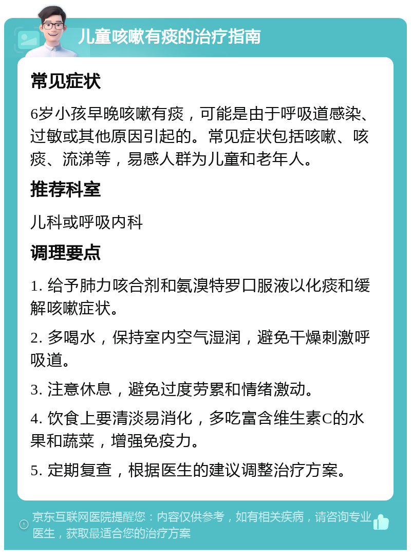 儿童咳嗽有痰的治疗指南 常见症状 6岁小孩早晚咳嗽有痰，可能是由于呼吸道感染、过敏或其他原因引起的。常见症状包括咳嗽、咳痰、流涕等，易感人群为儿童和老年人。 推荐科室 儿科或呼吸内科 调理要点 1. 给予肺力咳合剂和氨溴特罗口服液以化痰和缓解咳嗽症状。 2. 多喝水，保持室内空气湿润，避免干燥刺激呼吸道。 3. 注意休息，避免过度劳累和情绪激动。 4. 饮食上要清淡易消化，多吃富含维生素C的水果和蔬菜，增强免疫力。 5. 定期复查，根据医生的建议调整治疗方案。