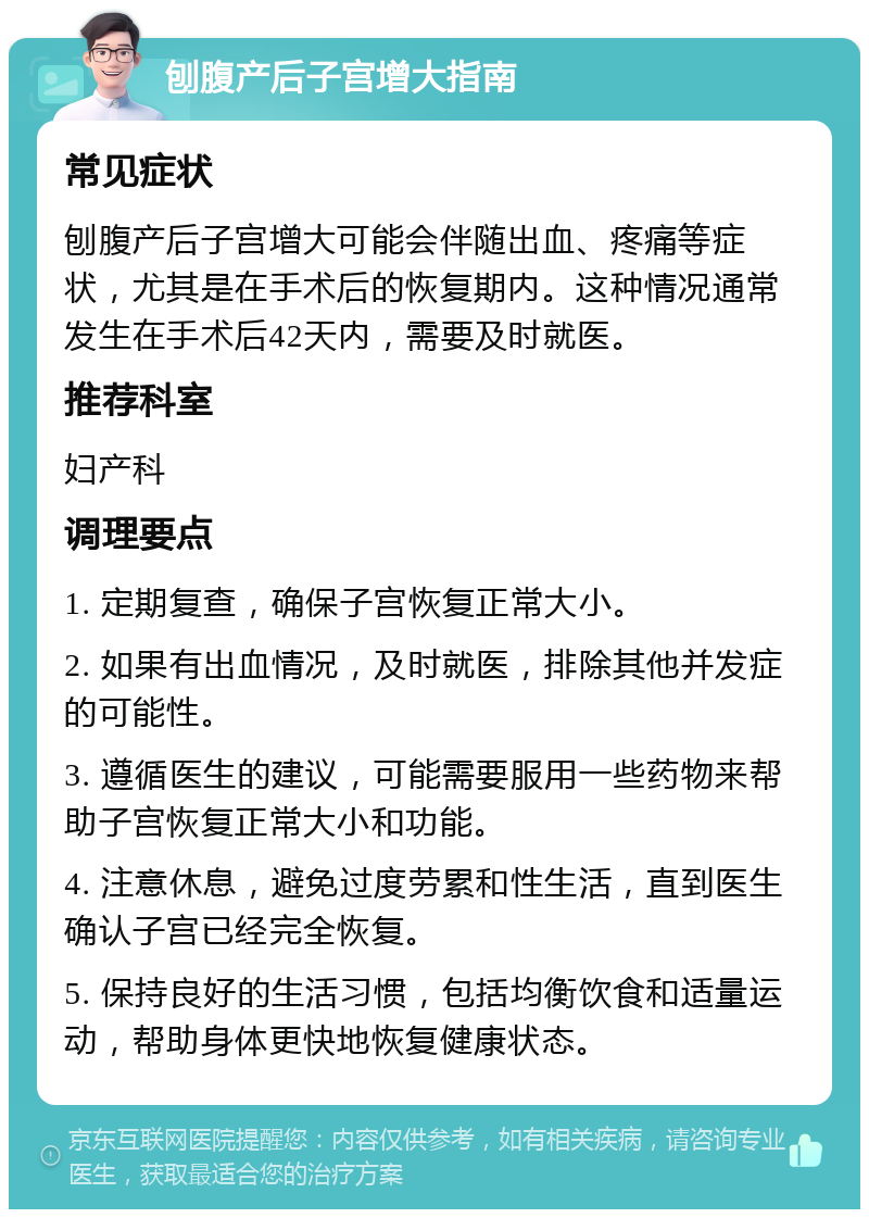 刨腹产后子宫增大指南 常见症状 刨腹产后子宫增大可能会伴随出血、疼痛等症状，尤其是在手术后的恢复期内。这种情况通常发生在手术后42天内，需要及时就医。 推荐科室 妇产科 调理要点 1. 定期复查，确保子宫恢复正常大小。 2. 如果有出血情况，及时就医，排除其他并发症的可能性。 3. 遵循医生的建议，可能需要服用一些药物来帮助子宫恢复正常大小和功能。 4. 注意休息，避免过度劳累和性生活，直到医生确认子宫已经完全恢复。 5. 保持良好的生活习惯，包括均衡饮食和适量运动，帮助身体更快地恢复健康状态。