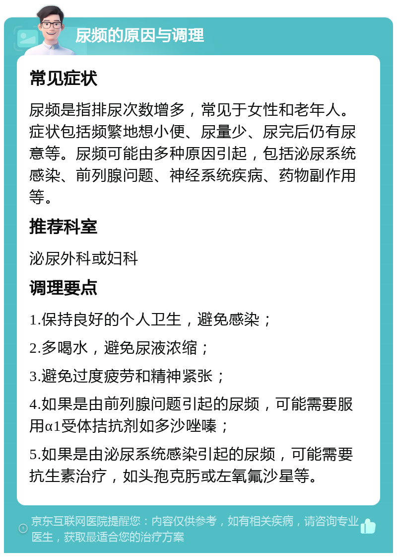 尿频的原因与调理 常见症状 尿频是指排尿次数增多，常见于女性和老年人。症状包括频繁地想小便、尿量少、尿完后仍有尿意等。尿频可能由多种原因引起，包括泌尿系统感染、前列腺问题、神经系统疾病、药物副作用等。 推荐科室 泌尿外科或妇科 调理要点 1.保持良好的个人卫生，避免感染； 2.多喝水，避免尿液浓缩； 3.避免过度疲劳和精神紧张； 4.如果是由前列腺问题引起的尿频，可能需要服用α1受体拮抗剂如多沙唑嗪； 5.如果是由泌尿系统感染引起的尿频，可能需要抗生素治疗，如头孢克肟或左氧氟沙星等。