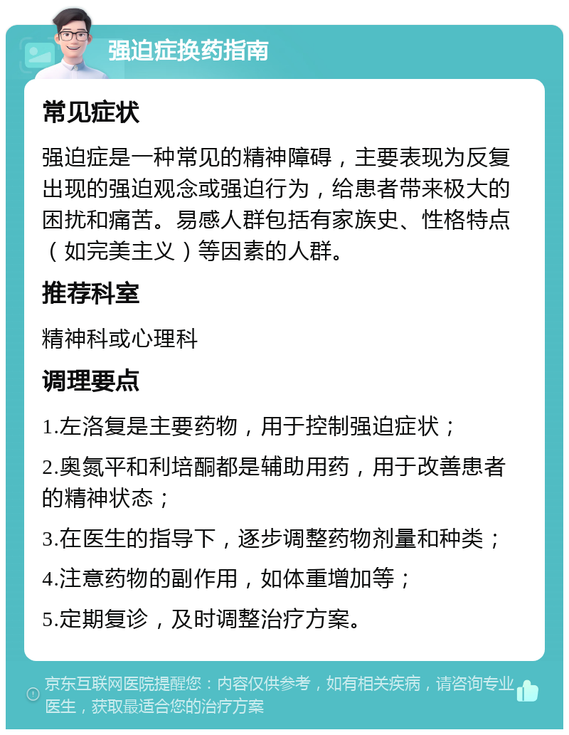 强迫症换药指南 常见症状 强迫症是一种常见的精神障碍，主要表现为反复出现的强迫观念或强迫行为，给患者带来极大的困扰和痛苦。易感人群包括有家族史、性格特点（如完美主义）等因素的人群。 推荐科室 精神科或心理科 调理要点 1.左洛复是主要药物，用于控制强迫症状； 2.奥氮平和利培酮都是辅助用药，用于改善患者的精神状态； 3.在医生的指导下，逐步调整药物剂量和种类； 4.注意药物的副作用，如体重增加等； 5.定期复诊，及时调整治疗方案。