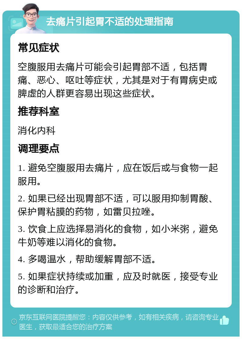 去痛片引起胃不适的处理指南 常见症状 空腹服用去痛片可能会引起胃部不适，包括胃痛、恶心、呕吐等症状，尤其是对于有胃病史或脾虚的人群更容易出现这些症状。 推荐科室 消化内科 调理要点 1. 避免空腹服用去痛片，应在饭后或与食物一起服用。 2. 如果已经出现胃部不适，可以服用抑制胃酸、保护胃粘膜的药物，如雷贝拉唑。 3. 饮食上应选择易消化的食物，如小米粥，避免牛奶等难以消化的食物。 4. 多喝温水，帮助缓解胃部不适。 5. 如果症状持续或加重，应及时就医，接受专业的诊断和治疗。