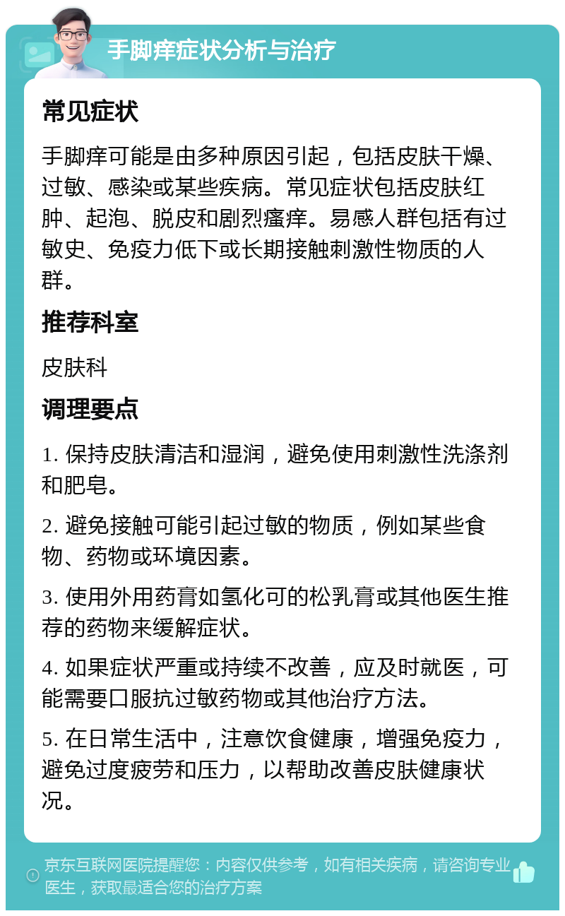 手脚痒症状分析与治疗 常见症状 手脚痒可能是由多种原因引起，包括皮肤干燥、过敏、感染或某些疾病。常见症状包括皮肤红肿、起泡、脱皮和剧烈瘙痒。易感人群包括有过敏史、免疫力低下或长期接触刺激性物质的人群。 推荐科室 皮肤科 调理要点 1. 保持皮肤清洁和湿润，避免使用刺激性洗涤剂和肥皂。 2. 避免接触可能引起过敏的物质，例如某些食物、药物或环境因素。 3. 使用外用药膏如氢化可的松乳膏或其他医生推荐的药物来缓解症状。 4. 如果症状严重或持续不改善，应及时就医，可能需要口服抗过敏药物或其他治疗方法。 5. 在日常生活中，注意饮食健康，增强免疫力，避免过度疲劳和压力，以帮助改善皮肤健康状况。