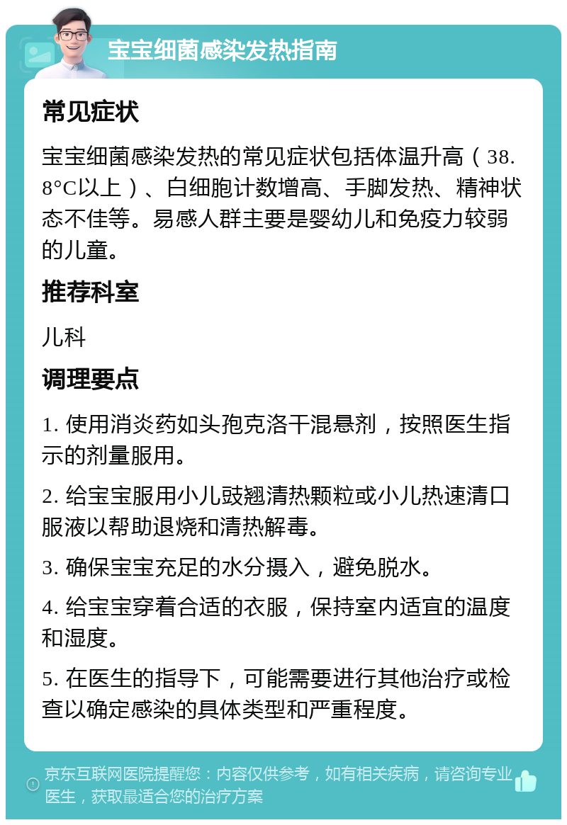 宝宝细菌感染发热指南 常见症状 宝宝细菌感染发热的常见症状包括体温升高（38.8°C以上）、白细胞计数增高、手脚发热、精神状态不佳等。易感人群主要是婴幼儿和免疫力较弱的儿童。 推荐科室 儿科 调理要点 1. 使用消炎药如头孢克洛干混悬剂，按照医生指示的剂量服用。 2. 给宝宝服用小儿豉翘清热颗粒或小儿热速清口服液以帮助退烧和清热解毒。 3. 确保宝宝充足的水分摄入，避免脱水。 4. 给宝宝穿着合适的衣服，保持室内适宜的温度和湿度。 5. 在医生的指导下，可能需要进行其他治疗或检查以确定感染的具体类型和严重程度。