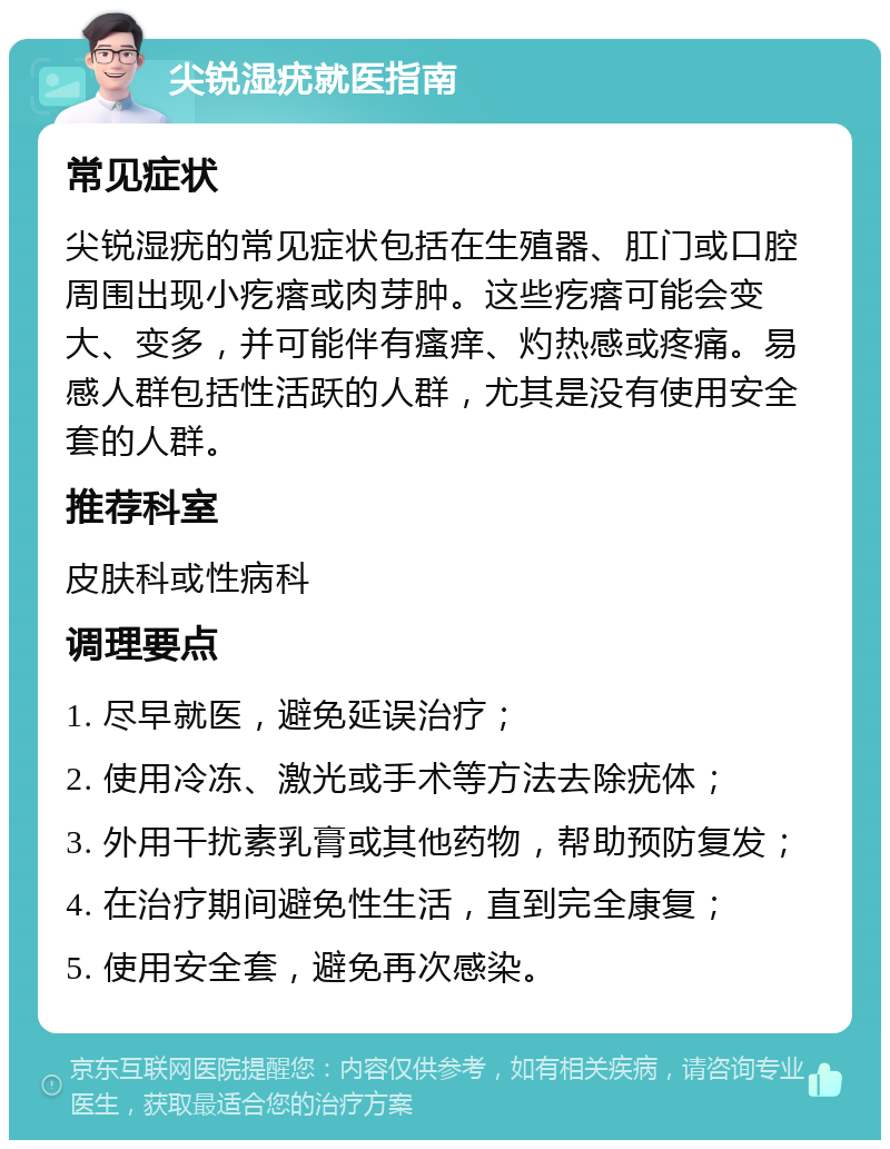 尖锐湿疣就医指南 常见症状 尖锐湿疣的常见症状包括在生殖器、肛门或口腔周围出现小疙瘩或肉芽肿。这些疙瘩可能会变大、变多，并可能伴有瘙痒、灼热感或疼痛。易感人群包括性活跃的人群，尤其是没有使用安全套的人群。 推荐科室 皮肤科或性病科 调理要点 1. 尽早就医，避免延误治疗； 2. 使用冷冻、激光或手术等方法去除疣体； 3. 外用干扰素乳膏或其他药物，帮助预防复发； 4. 在治疗期间避免性生活，直到完全康复； 5. 使用安全套，避免再次感染。