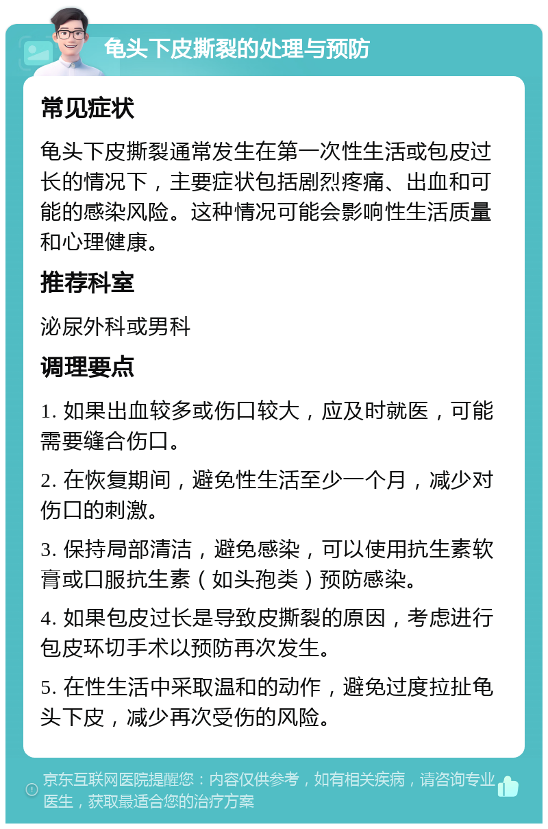 龟头下皮撕裂的处理与预防 常见症状 龟头下皮撕裂通常发生在第一次性生活或包皮过长的情况下，主要症状包括剧烈疼痛、出血和可能的感染风险。这种情况可能会影响性生活质量和心理健康。 推荐科室 泌尿外科或男科 调理要点 1. 如果出血较多或伤口较大，应及时就医，可能需要缝合伤口。 2. 在恢复期间，避免性生活至少一个月，减少对伤口的刺激。 3. 保持局部清洁，避免感染，可以使用抗生素软膏或口服抗生素（如头孢类）预防感染。 4. 如果包皮过长是导致皮撕裂的原因，考虑进行包皮环切手术以预防再次发生。 5. 在性生活中采取温和的动作，避免过度拉扯龟头下皮，减少再次受伤的风险。