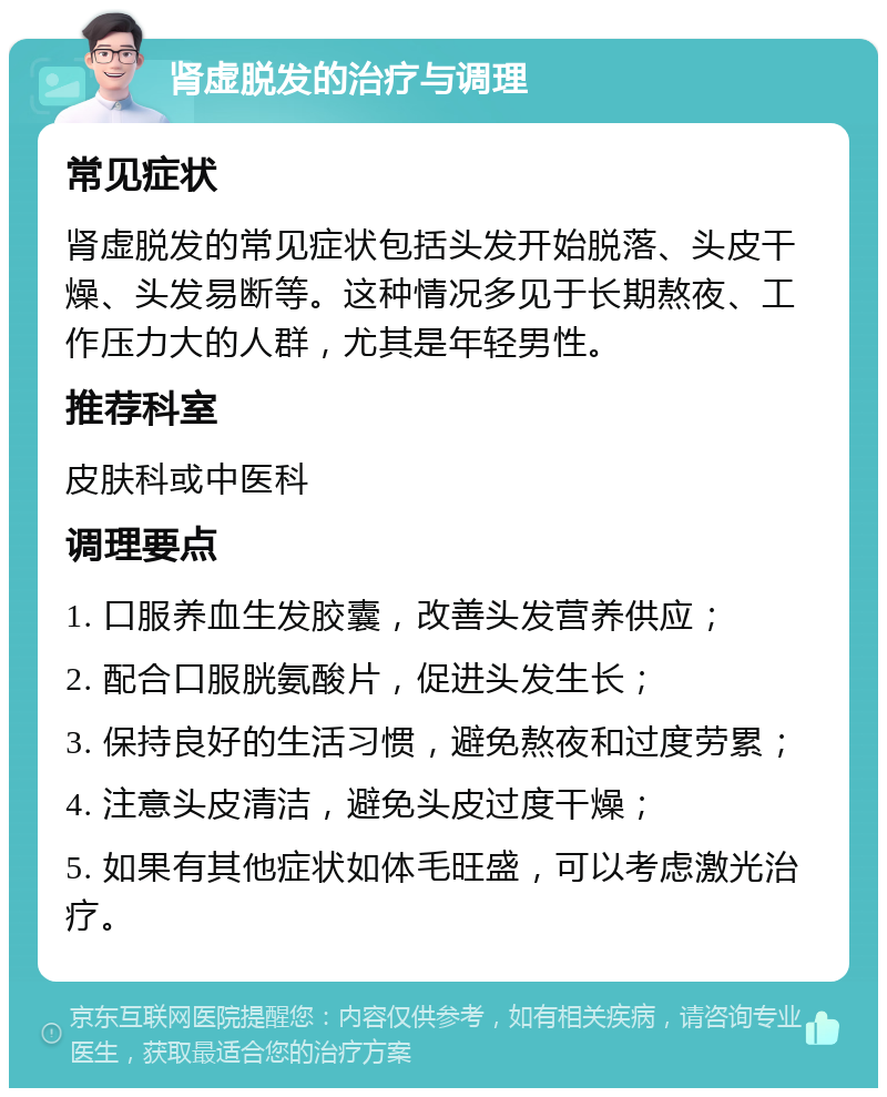 肾虚脱发的治疗与调理 常见症状 肾虚脱发的常见症状包括头发开始脱落、头皮干燥、头发易断等。这种情况多见于长期熬夜、工作压力大的人群，尤其是年轻男性。 推荐科室 皮肤科或中医科 调理要点 1. 口服养血生发胶囊，改善头发营养供应； 2. 配合口服胱氨酸片，促进头发生长； 3. 保持良好的生活习惯，避免熬夜和过度劳累； 4. 注意头皮清洁，避免头皮过度干燥； 5. 如果有其他症状如体毛旺盛，可以考虑激光治疗。