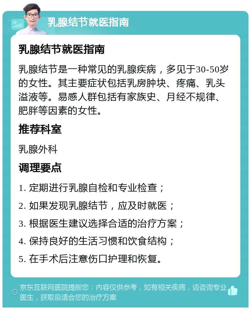 乳腺结节就医指南 乳腺结节就医指南 乳腺结节是一种常见的乳腺疾病，多见于30-50岁的女性。其主要症状包括乳房肿块、疼痛、乳头溢液等。易感人群包括有家族史、月经不规律、肥胖等因素的女性。 推荐科室 乳腺外科 调理要点 1. 定期进行乳腺自检和专业检查； 2. 如果发现乳腺结节，应及时就医； 3. 根据医生建议选择合适的治疗方案； 4. 保持良好的生活习惯和饮食结构； 5. 在手术后注意伤口护理和恢复。