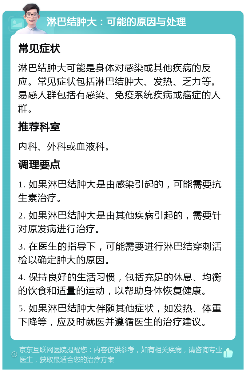 淋巴结肿大：可能的原因与处理 常见症状 淋巴结肿大可能是身体对感染或其他疾病的反应。常见症状包括淋巴结肿大、发热、乏力等。易感人群包括有感染、免疫系统疾病或癌症的人群。 推荐科室 内科、外科或血液科。 调理要点 1. 如果淋巴结肿大是由感染引起的，可能需要抗生素治疗。 2. 如果淋巴结肿大是由其他疾病引起的，需要针对原发病进行治疗。 3. 在医生的指导下，可能需要进行淋巴结穿刺活检以确定肿大的原因。 4. 保持良好的生活习惯，包括充足的休息、均衡的饮食和适量的运动，以帮助身体恢复健康。 5. 如果淋巴结肿大伴随其他症状，如发热、体重下降等，应及时就医并遵循医生的治疗建议。