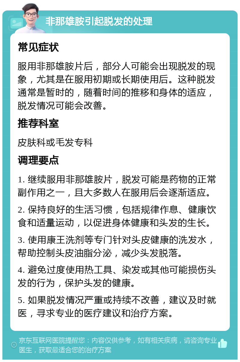 非那雄胺引起脱发的处理 常见症状 服用非那雄胺片后，部分人可能会出现脱发的现象，尤其是在服用初期或长期使用后。这种脱发通常是暂时的，随着时间的推移和身体的适应，脱发情况可能会改善。 推荐科室 皮肤科或毛发专科 调理要点 1. 继续服用非那雄胺片，脱发可能是药物的正常副作用之一，且大多数人在服用后会逐渐适应。 2. 保持良好的生活习惯，包括规律作息、健康饮食和适量运动，以促进身体健康和头发的生长。 3. 使用康王洗剂等专门针对头皮健康的洗发水，帮助控制头皮油脂分泌，减少头发脱落。 4. 避免过度使用热工具、染发或其他可能损伤头发的行为，保护头发的健康。 5. 如果脱发情况严重或持续不改善，建议及时就医，寻求专业的医疗建议和治疗方案。