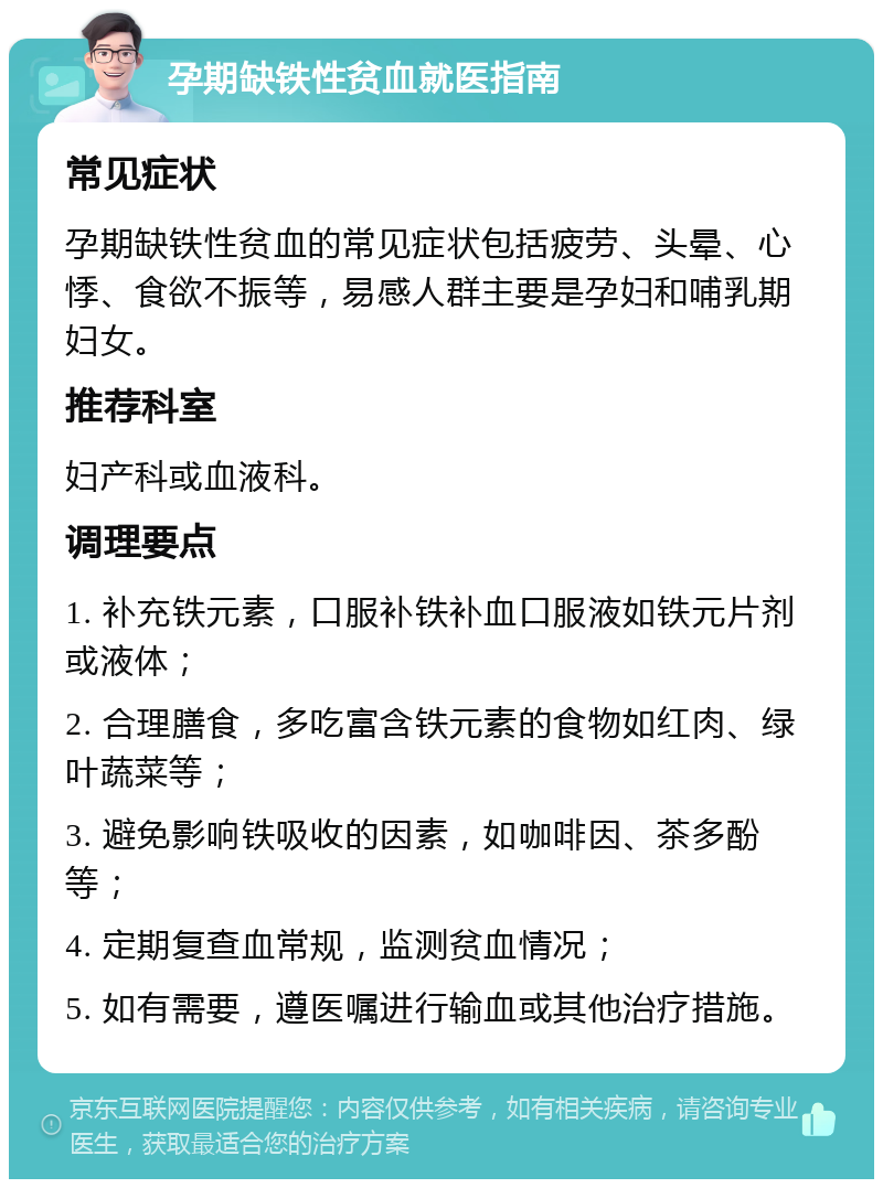 孕期缺铁性贫血就医指南 常见症状 孕期缺铁性贫血的常见症状包括疲劳、头晕、心悸、食欲不振等，易感人群主要是孕妇和哺乳期妇女。 推荐科室 妇产科或血液科。 调理要点 1. 补充铁元素，口服补铁补血口服液如铁元片剂或液体； 2. 合理膳食，多吃富含铁元素的食物如红肉、绿叶蔬菜等； 3. 避免影响铁吸收的因素，如咖啡因、茶多酚等； 4. 定期复查血常规，监测贫血情况； 5. 如有需要，遵医嘱进行输血或其他治疗措施。