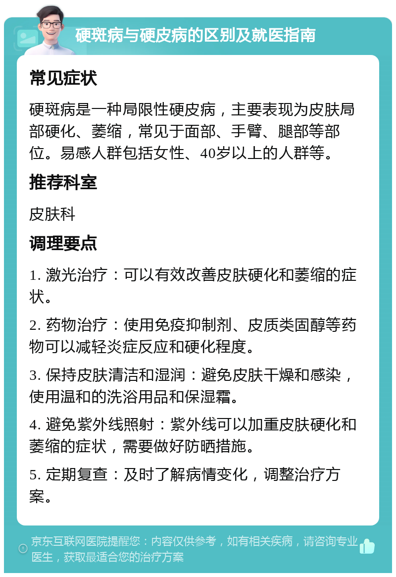 硬斑病与硬皮病的区别及就医指南 常见症状 硬斑病是一种局限性硬皮病，主要表现为皮肤局部硬化、萎缩，常见于面部、手臂、腿部等部位。易感人群包括女性、40岁以上的人群等。 推荐科室 皮肤科 调理要点 1. 激光治疗：可以有效改善皮肤硬化和萎缩的症状。 2. 药物治疗：使用免疫抑制剂、皮质类固醇等药物可以减轻炎症反应和硬化程度。 3. 保持皮肤清洁和湿润：避免皮肤干燥和感染，使用温和的洗浴用品和保湿霜。 4. 避免紫外线照射：紫外线可以加重皮肤硬化和萎缩的症状，需要做好防晒措施。 5. 定期复查：及时了解病情变化，调整治疗方案。