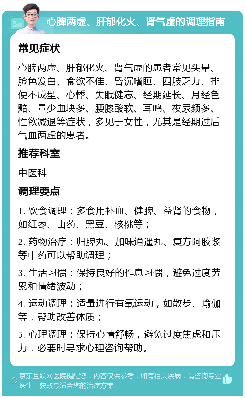 心脾两虚、肝郁化火、肾气虚的调理指南 常见症状 心脾两虚、肝郁化火、肾气虚的患者常见头晕、脸色发白、食欲不佳、昏沉嗜睡、四肢乏力、排便不成型、心悸、失眠健忘、经期延长、月经色黯、量少血块多、腰膝酸软、耳鸣、夜尿频多、性欲减退等症状，多见于女性，尤其是经期过后气血两虚的患者。 推荐科室 中医科 调理要点 1. 饮食调理：多食用补血、健脾、益肾的食物，如红枣、山药、黑豆、核桃等； 2. 药物治疗：归脾丸、加味逍遥丸、复方阿胶浆等中药可以帮助调理； 3. 生活习惯：保持良好的作息习惯，避免过度劳累和情绪波动； 4. 运动调理：适量进行有氧运动，如散步、瑜伽等，帮助改善体质； 5. 心理调理：保持心情舒畅，避免过度焦虑和压力，必要时寻求心理咨询帮助。