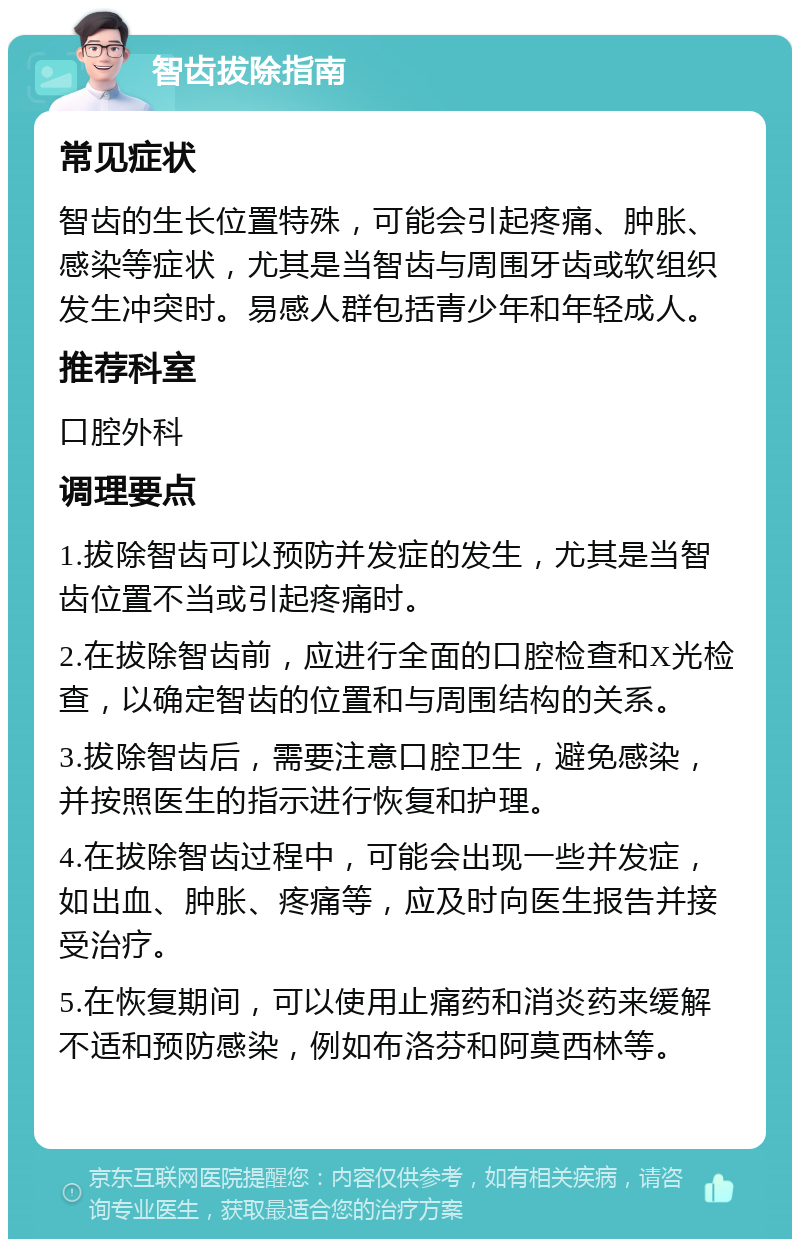 智齿拔除指南 常见症状 智齿的生长位置特殊，可能会引起疼痛、肿胀、感染等症状，尤其是当智齿与周围牙齿或软组织发生冲突时。易感人群包括青少年和年轻成人。 推荐科室 口腔外科 调理要点 1.拔除智齿可以预防并发症的发生，尤其是当智齿位置不当或引起疼痛时。 2.在拔除智齿前，应进行全面的口腔检查和X光检查，以确定智齿的位置和与周围结构的关系。 3.拔除智齿后，需要注意口腔卫生，避免感染，并按照医生的指示进行恢复和护理。 4.在拔除智齿过程中，可能会出现一些并发症，如出血、肿胀、疼痛等，应及时向医生报告并接受治疗。 5.在恢复期间，可以使用止痛药和消炎药来缓解不适和预防感染，例如布洛芬和阿莫西林等。