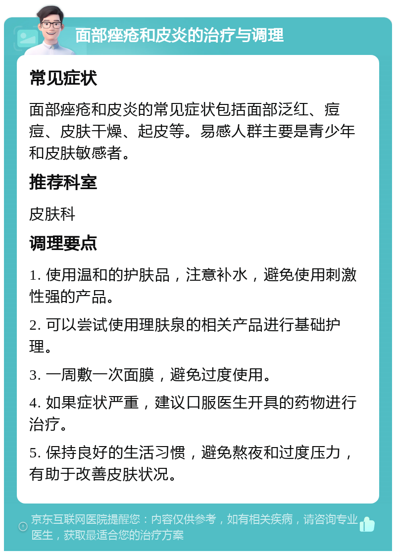 面部痤疮和皮炎的治疗与调理 常见症状 面部痤疮和皮炎的常见症状包括面部泛红、痘痘、皮肤干燥、起皮等。易感人群主要是青少年和皮肤敏感者。 推荐科室 皮肤科 调理要点 1. 使用温和的护肤品，注意补水，避免使用刺激性强的产品。 2. 可以尝试使用理肤泉的相关产品进行基础护理。 3. 一周敷一次面膜，避免过度使用。 4. 如果症状严重，建议口服医生开具的药物进行治疗。 5. 保持良好的生活习惯，避免熬夜和过度压力，有助于改善皮肤状况。