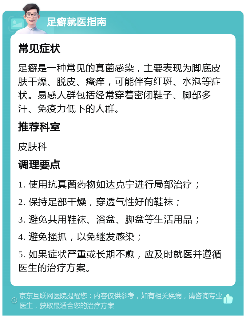 足癣就医指南 常见症状 足癣是一种常见的真菌感染，主要表现为脚底皮肤干燥、脱皮、瘙痒，可能伴有红斑、水泡等症状。易感人群包括经常穿着密闭鞋子、脚部多汗、免疫力低下的人群。 推荐科室 皮肤科 调理要点 1. 使用抗真菌药物如达克宁进行局部治疗； 2. 保持足部干燥，穿透气性好的鞋袜； 3. 避免共用鞋袜、浴盆、脚盆等生活用品； 4. 避免搔抓，以免继发感染； 5. 如果症状严重或长期不愈，应及时就医并遵循医生的治疗方案。