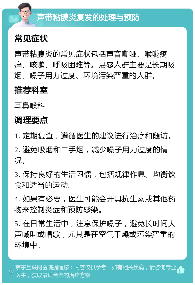 声带粘膜炎复发的处理与预防 常见症状 声带粘膜炎的常见症状包括声音嘶哑、喉咙疼痛、咳嗽、呼吸困难等。易感人群主要是长期吸烟、嗓子用力过度、环境污染严重的人群。 推荐科室 耳鼻喉科 调理要点 1. 定期复查，遵循医生的建议进行治疗和随访。 2. 避免吸烟和二手烟，减少嗓子用力过度的情况。 3. 保持良好的生活习惯，包括规律作息、均衡饮食和适当的运动。 4. 如果有必要，医生可能会开具抗生素或其他药物来控制炎症和预防感染。 5. 在日常生活中，注意保护嗓子，避免长时间大声喊叫或唱歌，尤其是在空气干燥或污染严重的环境中。