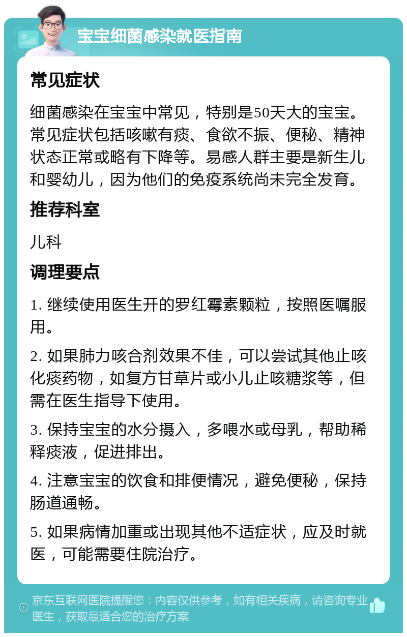 宝宝细菌感染就医指南 常见症状 细菌感染在宝宝中常见，特别是50天大的宝宝。常见症状包括咳嗽有痰、食欲不振、便秘、精神状态正常或略有下降等。易感人群主要是新生儿和婴幼儿，因为他们的免疫系统尚未完全发育。 推荐科室 儿科 调理要点 1. 继续使用医生开的罗红霉素颗粒，按照医嘱服用。 2. 如果肺力咳合剂效果不佳，可以尝试其他止咳化痰药物，如复方甘草片或小儿止咳糖浆等，但需在医生指导下使用。 3. 保持宝宝的水分摄入，多喂水或母乳，帮助稀释痰液，促进排出。 4. 注意宝宝的饮食和排便情况，避免便秘，保持肠道通畅。 5. 如果病情加重或出现其他不适症状，应及时就医，可能需要住院治疗。