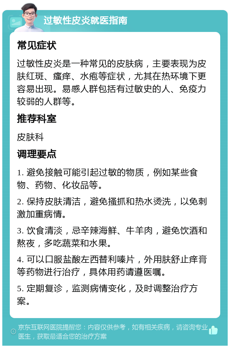 过敏性皮炎就医指南 常见症状 过敏性皮炎是一种常见的皮肤病，主要表现为皮肤红斑、瘙痒、水疱等症状，尤其在热环境下更容易出现。易感人群包括有过敏史的人、免疫力较弱的人群等。 推荐科室 皮肤科 调理要点 1. 避免接触可能引起过敏的物质，例如某些食物、药物、化妆品等。 2. 保持皮肤清洁，避免搔抓和热水烫洗，以免刺激加重病情。 3. 饮食清淡，忌辛辣海鲜、牛羊肉，避免饮酒和熬夜，多吃蔬菜和水果。 4. 可以口服盐酸左西替利嗪片，外用肤舒止痒膏等药物进行治疗，具体用药请遵医嘱。 5. 定期复诊，监测病情变化，及时调整治疗方案。