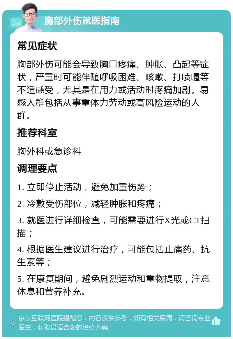 胸部外伤就医指南 常见症状 胸部外伤可能会导致胸口疼痛、肿胀、凸起等症状，严重时可能伴随呼吸困难、咳嗽、打喷嚏等不适感受，尤其是在用力或活动时疼痛加剧。易感人群包括从事重体力劳动或高风险运动的人群。 推荐科室 胸外科或急诊科 调理要点 1. 立即停止活动，避免加重伤势； 2. 冷敷受伤部位，减轻肿胀和疼痛； 3. 就医进行详细检查，可能需要进行X光或CT扫描； 4. 根据医生建议进行治疗，可能包括止痛药、抗生素等； 5. 在康复期间，避免剧烈运动和重物提取，注意休息和营养补充。