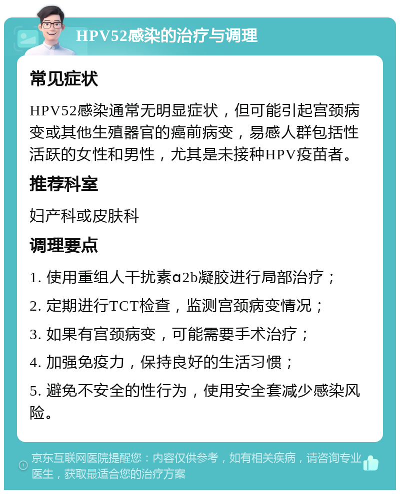 HPV52感染的治疗与调理 常见症状 HPV52感染通常无明显症状，但可能引起宫颈病变或其他生殖器官的癌前病变，易感人群包括性活跃的女性和男性，尤其是未接种HPV疫苗者。 推荐科室 妇产科或皮肤科 调理要点 1. 使用重组人干扰素ɑ2b凝胶进行局部治疗； 2. 定期进行TCT检查，监测宫颈病变情况； 3. 如果有宫颈病变，可能需要手术治疗； 4. 加强免疫力，保持良好的生活习惯； 5. 避免不安全的性行为，使用安全套减少感染风险。