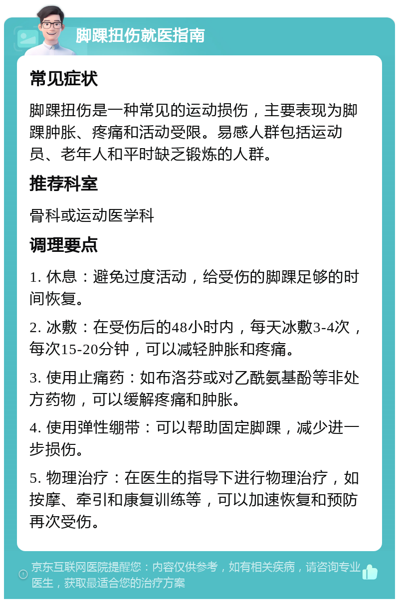 脚踝扭伤就医指南 常见症状 脚踝扭伤是一种常见的运动损伤，主要表现为脚踝肿胀、疼痛和活动受限。易感人群包括运动员、老年人和平时缺乏锻炼的人群。 推荐科室 骨科或运动医学科 调理要点 1. 休息：避免过度活动，给受伤的脚踝足够的时间恢复。 2. 冰敷：在受伤后的48小时内，每天冰敷3-4次，每次15-20分钟，可以减轻肿胀和疼痛。 3. 使用止痛药：如布洛芬或对乙酰氨基酚等非处方药物，可以缓解疼痛和肿胀。 4. 使用弹性绷带：可以帮助固定脚踝，减少进一步损伤。 5. 物理治疗：在医生的指导下进行物理治疗，如按摩、牵引和康复训练等，可以加速恢复和预防再次受伤。