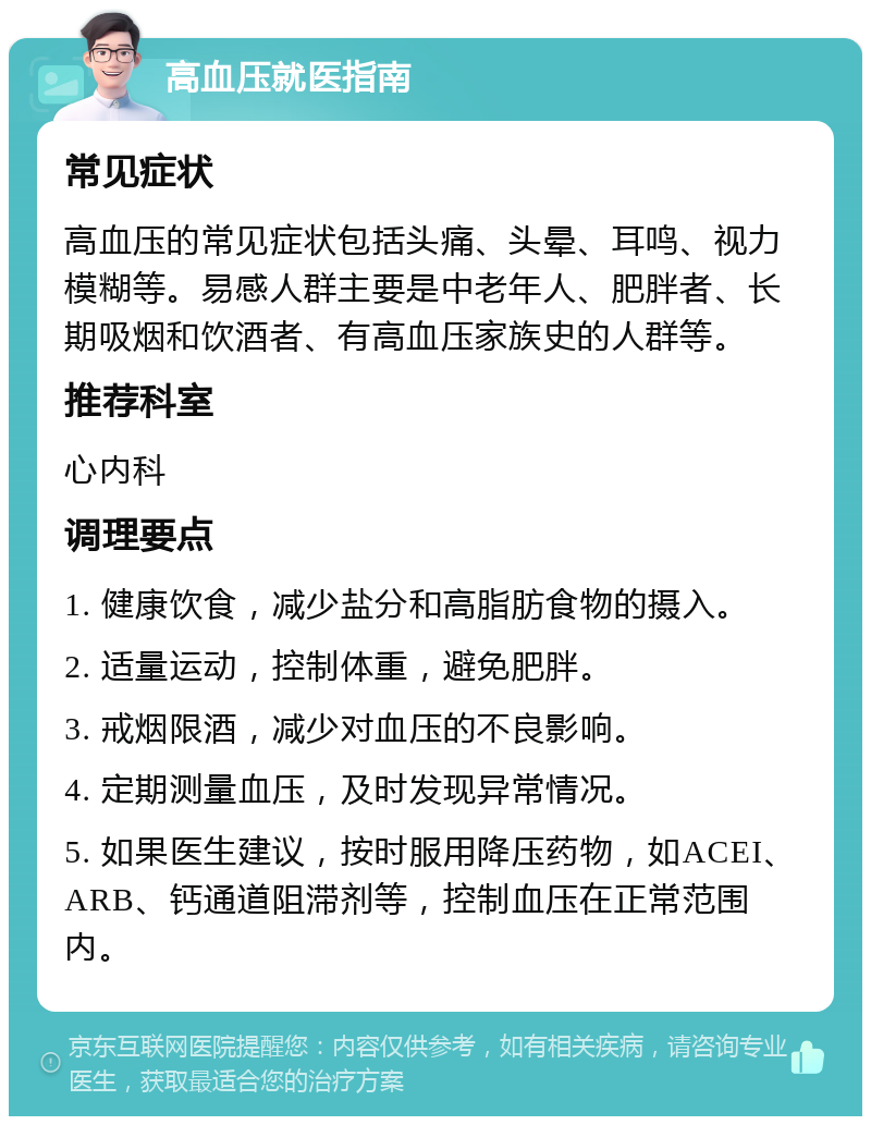 高血压就医指南 常见症状 高血压的常见症状包括头痛、头晕、耳鸣、视力模糊等。易感人群主要是中老年人、肥胖者、长期吸烟和饮酒者、有高血压家族史的人群等。 推荐科室 心内科 调理要点 1. 健康饮食，减少盐分和高脂肪食物的摄入。 2. 适量运动，控制体重，避免肥胖。 3. 戒烟限酒，减少对血压的不良影响。 4. 定期测量血压，及时发现异常情况。 5. 如果医生建议，按时服用降压药物，如ACEI、ARB、钙通道阻滞剂等，控制血压在正常范围内。