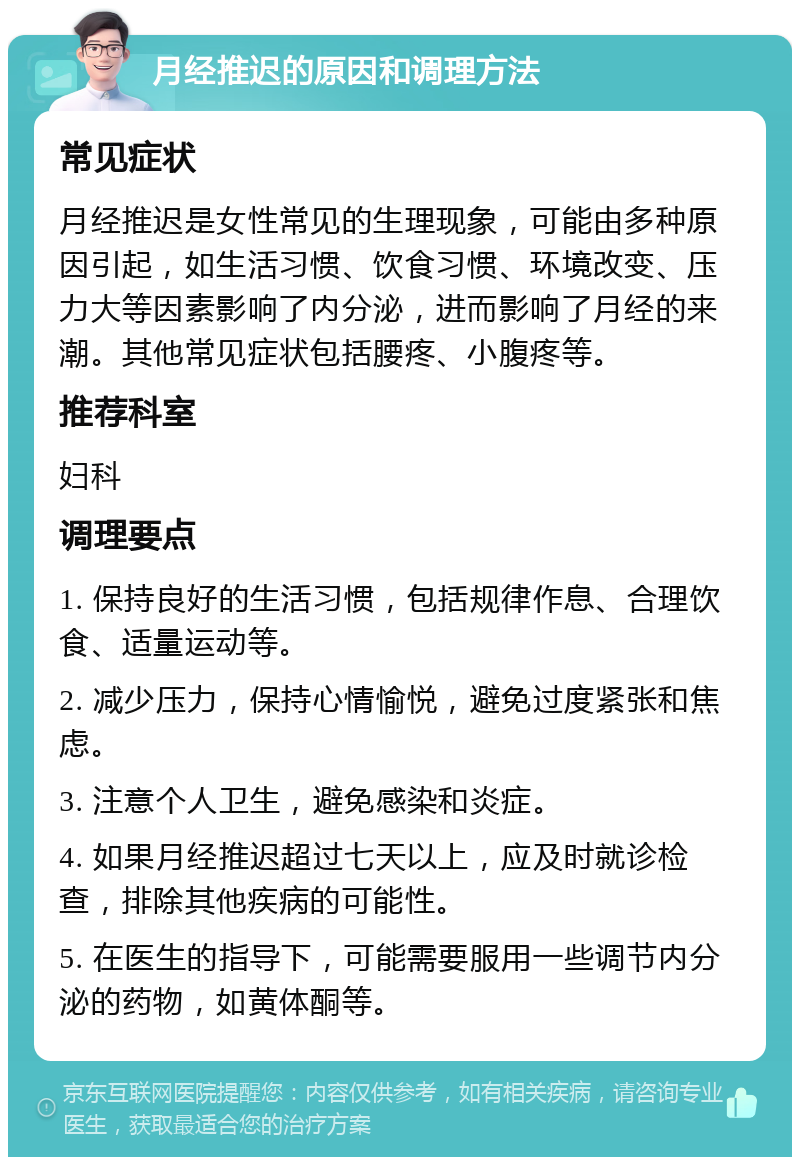 月经推迟的原因和调理方法 常见症状 月经推迟是女性常见的生理现象，可能由多种原因引起，如生活习惯、饮食习惯、环境改变、压力大等因素影响了内分泌，进而影响了月经的来潮。其他常见症状包括腰疼、小腹疼等。 推荐科室 妇科 调理要点 1. 保持良好的生活习惯，包括规律作息、合理饮食、适量运动等。 2. 减少压力，保持心情愉悦，避免过度紧张和焦虑。 3. 注意个人卫生，避免感染和炎症。 4. 如果月经推迟超过七天以上，应及时就诊检查，排除其他疾病的可能性。 5. 在医生的指导下，可能需要服用一些调节内分泌的药物，如黄体酮等。