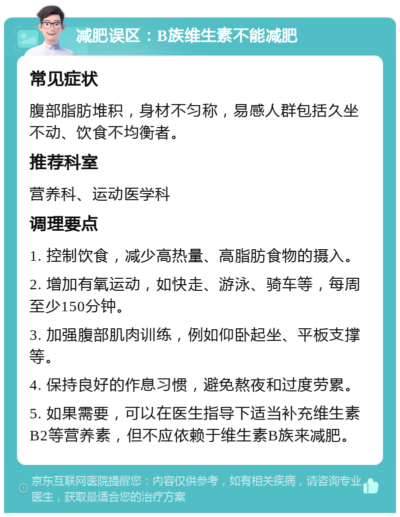 减肥误区：B族维生素不能减肥 常见症状 腹部脂肪堆积，身材不匀称，易感人群包括久坐不动、饮食不均衡者。 推荐科室 营养科、运动医学科 调理要点 1. 控制饮食，减少高热量、高脂肪食物的摄入。 2. 增加有氧运动，如快走、游泳、骑车等，每周至少150分钟。 3. 加强腹部肌肉训练，例如仰卧起坐、平板支撑等。 4. 保持良好的作息习惯，避免熬夜和过度劳累。 5. 如果需要，可以在医生指导下适当补充维生素B2等营养素，但不应依赖于维生素B族来减肥。