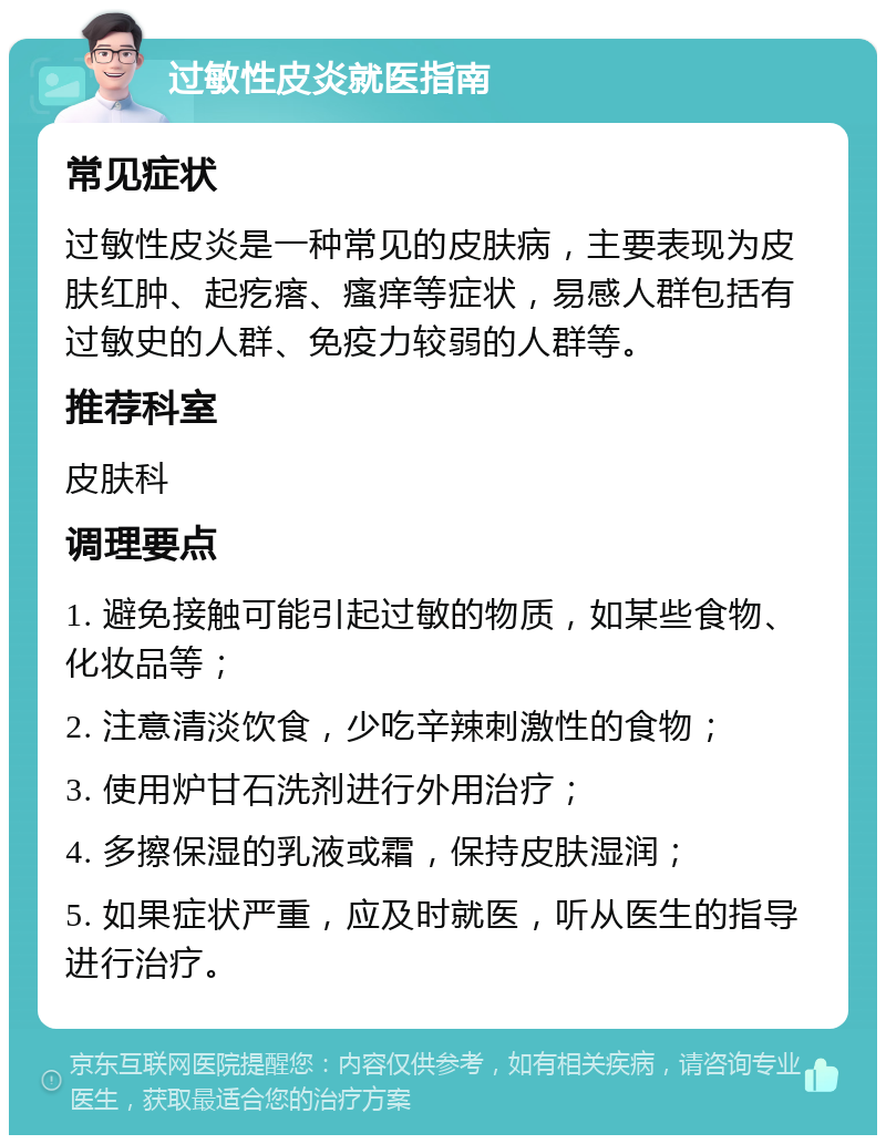 过敏性皮炎就医指南 常见症状 过敏性皮炎是一种常见的皮肤病，主要表现为皮肤红肿、起疙瘩、瘙痒等症状，易感人群包括有过敏史的人群、免疫力较弱的人群等。 推荐科室 皮肤科 调理要点 1. 避免接触可能引起过敏的物质，如某些食物、化妆品等； 2. 注意清淡饮食，少吃辛辣刺激性的食物； 3. 使用炉甘石洗剂进行外用治疗； 4. 多擦保湿的乳液或霜，保持皮肤湿润； 5. 如果症状严重，应及时就医，听从医生的指导进行治疗。