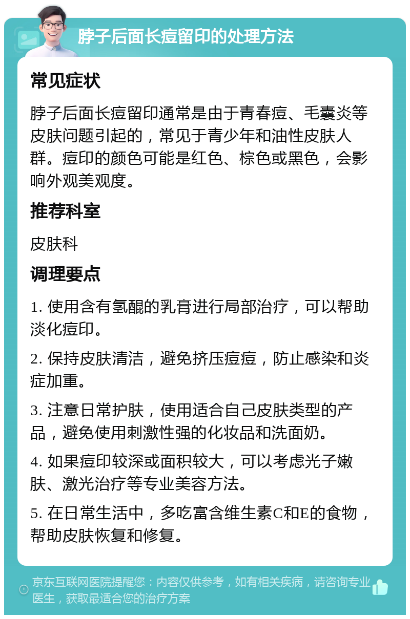 脖子后面长痘留印的处理方法 常见症状 脖子后面长痘留印通常是由于青春痘、毛囊炎等皮肤问题引起的，常见于青少年和油性皮肤人群。痘印的颜色可能是红色、棕色或黑色，会影响外观美观度。 推荐科室 皮肤科 调理要点 1. 使用含有氢醌的乳膏进行局部治疗，可以帮助淡化痘印。 2. 保持皮肤清洁，避免挤压痘痘，防止感染和炎症加重。 3. 注意日常护肤，使用适合自己皮肤类型的产品，避免使用刺激性强的化妆品和洗面奶。 4. 如果痘印较深或面积较大，可以考虑光子嫩肤、激光治疗等专业美容方法。 5. 在日常生活中，多吃富含维生素C和E的食物，帮助皮肤恢复和修复。