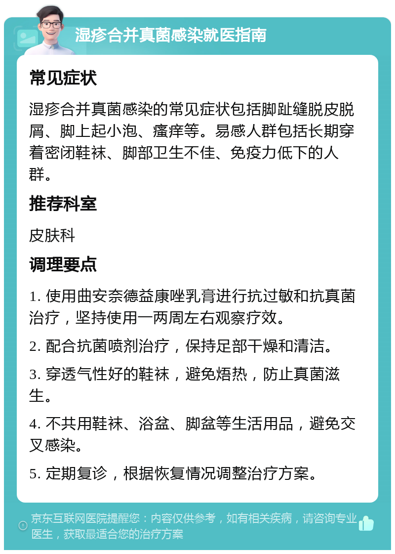 湿疹合并真菌感染就医指南 常见症状 湿疹合并真菌感染的常见症状包括脚趾缝脱皮脱屑、脚上起小泡、瘙痒等。易感人群包括长期穿着密闭鞋袜、脚部卫生不佳、免疫力低下的人群。 推荐科室 皮肤科 调理要点 1. 使用曲安奈德益康唑乳膏进行抗过敏和抗真菌治疗，坚持使用一两周左右观察疗效。 2. 配合抗菌喷剂治疗，保持足部干燥和清洁。 3. 穿透气性好的鞋袜，避免焐热，防止真菌滋生。 4. 不共用鞋袜、浴盆、脚盆等生活用品，避免交叉感染。 5. 定期复诊，根据恢复情况调整治疗方案。