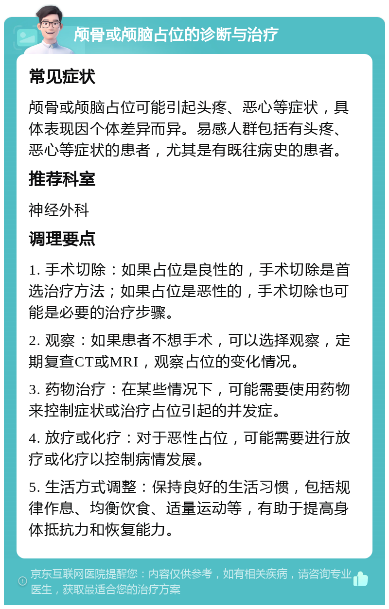 颅骨或颅脑占位的诊断与治疗 常见症状 颅骨或颅脑占位可能引起头疼、恶心等症状，具体表现因个体差异而异。易感人群包括有头疼、恶心等症状的患者，尤其是有既往病史的患者。 推荐科室 神经外科 调理要点 1. 手术切除：如果占位是良性的，手术切除是首选治疗方法；如果占位是恶性的，手术切除也可能是必要的治疗步骤。 2. 观察：如果患者不想手术，可以选择观察，定期复查CT或MRI，观察占位的变化情况。 3. 药物治疗：在某些情况下，可能需要使用药物来控制症状或治疗占位引起的并发症。 4. 放疗或化疗：对于恶性占位，可能需要进行放疗或化疗以控制病情发展。 5. 生活方式调整：保持良好的生活习惯，包括规律作息、均衡饮食、适量运动等，有助于提高身体抵抗力和恢复能力。