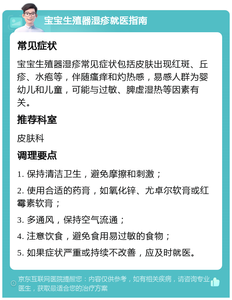 宝宝生殖器湿疹就医指南 常见症状 宝宝生殖器湿疹常见症状包括皮肤出现红斑、丘疹、水疱等，伴随瘙痒和灼热感，易感人群为婴幼儿和儿童，可能与过敏、脾虚湿热等因素有关。 推荐科室 皮肤科 调理要点 1. 保持清洁卫生，避免摩擦和刺激； 2. 使用合适的药膏，如氧化锌、尤卓尔软膏或红霉素软膏； 3. 多通风，保持空气流通； 4. 注意饮食，避免食用易过敏的食物； 5. 如果症状严重或持续不改善，应及时就医。