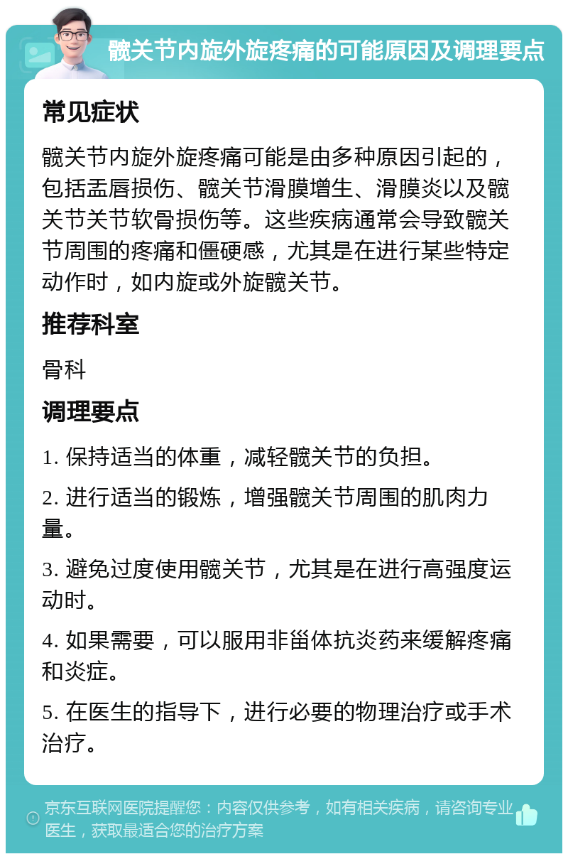 髋关节内旋外旋疼痛的可能原因及调理要点 常见症状 髋关节内旋外旋疼痛可能是由多种原因引起的，包括盂唇损伤、髋关节滑膜增生、滑膜炎以及髋关节关节软骨损伤等。这些疾病通常会导致髋关节周围的疼痛和僵硬感，尤其是在进行某些特定动作时，如内旋或外旋髋关节。 推荐科室 骨科 调理要点 1. 保持适当的体重，减轻髋关节的负担。 2. 进行适当的锻炼，增强髋关节周围的肌肉力量。 3. 避免过度使用髋关节，尤其是在进行高强度运动时。 4. 如果需要，可以服用非甾体抗炎药来缓解疼痛和炎症。 5. 在医生的指导下，进行必要的物理治疗或手术治疗。