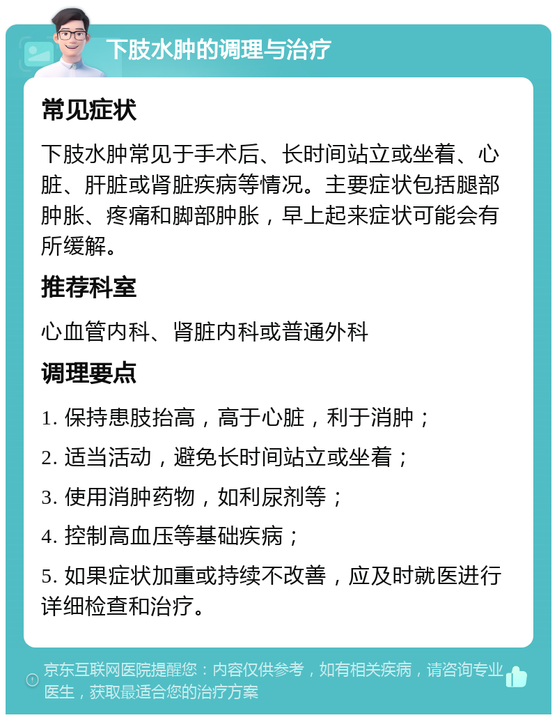 下肢水肿的调理与治疗 常见症状 下肢水肿常见于手术后、长时间站立或坐着、心脏、肝脏或肾脏疾病等情况。主要症状包括腿部肿胀、疼痛和脚部肿胀，早上起来症状可能会有所缓解。 推荐科室 心血管内科、肾脏内科或普通外科 调理要点 1. 保持患肢抬高，高于心脏，利于消肿； 2. 适当活动，避免长时间站立或坐着； 3. 使用消肿药物，如利尿剂等； 4. 控制高血压等基础疾病； 5. 如果症状加重或持续不改善，应及时就医进行详细检查和治疗。