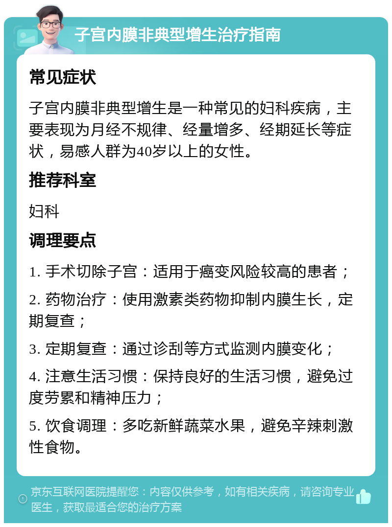 子宫内膜非典型增生治疗指南 常见症状 子宫内膜非典型增生是一种常见的妇科疾病，主要表现为月经不规律、经量增多、经期延长等症状，易感人群为40岁以上的女性。 推荐科室 妇科 调理要点 1. 手术切除子宫：适用于癌变风险较高的患者； 2. 药物治疗：使用激素类药物抑制内膜生长，定期复查； 3. 定期复查：通过诊刮等方式监测内膜变化； 4. 注意生活习惯：保持良好的生活习惯，避免过度劳累和精神压力； 5. 饮食调理：多吃新鲜蔬菜水果，避免辛辣刺激性食物。