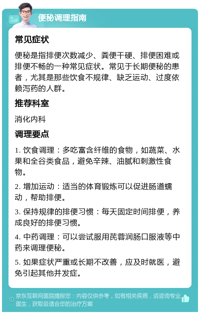 便秘调理指南 常见症状 便秘是指排便次数减少、粪便干硬、排便困难或排便不畅的一种常见症状。常见于长期便秘的患者，尤其是那些饮食不规律、缺乏运动、过度依赖泻药的人群。 推荐科室 消化内科 调理要点 1. 饮食调理：多吃富含纤维的食物，如蔬菜、水果和全谷类食品，避免辛辣、油腻和刺激性食物。 2. 增加运动：适当的体育锻炼可以促进肠道蠕动，帮助排便。 3. 保持规律的排便习惯：每天固定时间排便，养成良好的排便习惯。 4. 中药调理：可以尝试服用芪蓉润肠口服液等中药来调理便秘。 5. 如果症状严重或长期不改善，应及时就医，避免引起其他并发症。