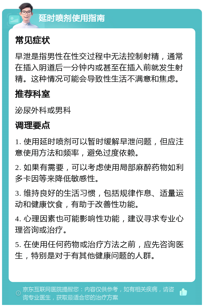 延时喷剂使用指南 常见症状 早泄是指男性在性交过程中无法控制射精，通常在插入阴道后一分钟内或甚至在插入前就发生射精。这种情况可能会导致性生活不满意和焦虑。 推荐科室 泌尿外科或男科 调理要点 1. 使用延时喷剂可以暂时缓解早泄问题，但应注意使用方法和频率，避免过度依赖。 2. 如果有需要，可以考虑使用局部麻醉药物如利多卡因等来降低敏感性。 3. 维持良好的生活习惯，包括规律作息、适量运动和健康饮食，有助于改善性功能。 4. 心理因素也可能影响性功能，建议寻求专业心理咨询或治疗。 5. 在使用任何药物或治疗方法之前，应先咨询医生，特别是对于有其他健康问题的人群。