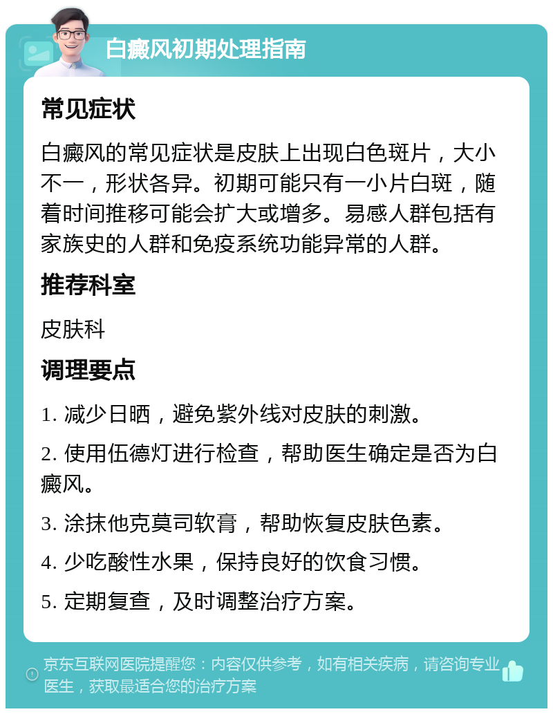 白癜风初期处理指南 常见症状 白癜风的常见症状是皮肤上出现白色斑片，大小不一，形状各异。初期可能只有一小片白斑，随着时间推移可能会扩大或增多。易感人群包括有家族史的人群和免疫系统功能异常的人群。 推荐科室 皮肤科 调理要点 1. 减少日晒，避免紫外线对皮肤的刺激。 2. 使用伍德灯进行检查，帮助医生确定是否为白癜风。 3. 涂抹他克莫司软膏，帮助恢复皮肤色素。 4. 少吃酸性水果，保持良好的饮食习惯。 5. 定期复查，及时调整治疗方案。